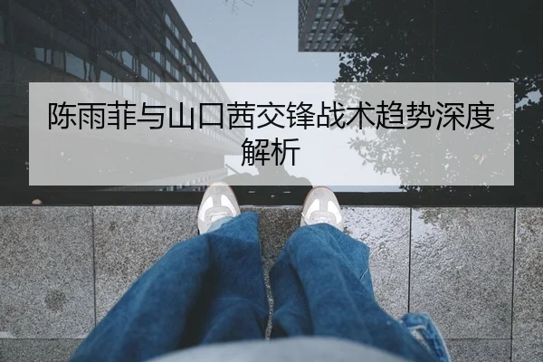 陈雨菲与山口茜交锋战术趋势深度解析